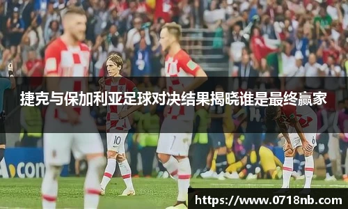 捷克与保加利亚足球对决结果揭晓谁是最终赢家